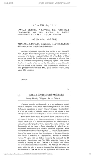 3/19/22, 5:24 PM SUPREME COURT REPORTS ANNOTATED VOLUME 907
https://central.com.ph/sfsreader/session/0000017fa17f610350cf2f90000d00d40059004a/t/?o=False 1/20
 
 
A.C. No. 7389.  July 2, 2019.*
 
VANTAGE LIGHTING PHILIPPINES, INC., JOHN PAUL
FAIRCLOUGH and MA. CECILIA G. ROQUE,
complainants, vs. ATTY. JOSE A. DIÑO, JR., respondent.
 
A.C. No. 10596.  July 2, 2019.*
 
ATTY. JOSE A. DIÑO, JR., complainant,  vs.  ATTYS. PARIS G.
REAL and SHERWIN G. REAL, respondents.
Attorneys; Disbarment; Suspension from Practice of Law; Section 27,
Rule 138 of the Rules of Court provides the grounds for the disbarment or
suspension of a lawyer.—Section 27, Rule 138 of the Rules of Court
provides the grounds for the disbarment or suspension of a lawyer, thus:
Sec. 27. Disbarment or suspension of attorneys by Supreme Court, grounds
therefor.—A member of the bar may be disbarred or suspended from his
office as attorney by the Supreme Court for any deceit, malpractice, or
other  gross misconduct in such office, grossly immoral conduct, or by
reason of his conviction
_______________
* EN BANC.
 
 
156
156 SUPREME COURT REPORTS ANNOTATED
Vantage Lighting Philippines, Inc. vs. Diño, Jr.
of a crime involving moral turpitude, or for any violation of the oath
which he is required to take before admission to practice, or for a willful
disobedience appearing as an attorney for a party to a case without authority
so to do. The practice of soliciting cases at law for the purpose of gain,
either personally or through paid agents or brokers, constitutes malpractice.
Same; Same; Same; Gross Misconduct; Words and Phrases; Gross
misconduct is defined as any inexcusable, shameful or flagrant unlawful
conduct on the part of a person concerned with the administration of
justice; i.e., conduct prejudicial to the rights of the parties or to the right
determination of the cause.—Gross misconduct is defined as any
inexcusable, shameful or flagrant unlawful conduct on the part of a person
concerned with the administration of justice; i.e., conduct prejudicial to the
rights of the parties or to the right determination of the cause. Generally,
such conduct is motivated by a premeditated, obstinate or intentional
purpose. We agree with and find as persuasive the finding of the IBP
Investigating Commissioner that Atty. Diño tainted the image of the
Judiciary by claiming that the P150,000.00 to be collected from Vantage
will be used to facilitate the issuance of the TRO. Although Atty. Diño now
denies bribing the judge to secure the issuance of the TRO, explaining that
the amount of P150,000.00 was for the payment of the additional fees,
 