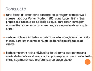 ConclusãoUma forma de entender o conceito de vantagem competitiva é apresentado por Porter (Porter, 1985, apud Luce, 1991). Sua proposição assenta-se na idéia de que, para obter vantagem competitiva sobre seus concorrentes, as empresas devem optar entre :a) desenvolver atividades econômicas e tecnológicas a um custo menor, para um mesmo conjunto de benefícios ofertados ao cliente;b) desempenhar estas atividades de tal forma que gerem uma oferta de benefícios diferenciados; pressupondo que o custo desta oferta seja menor que o diferencial de preço obtido.