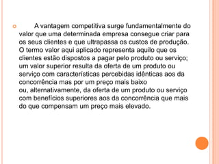 	A vantagem competitiva surge fundamentalmente do valor que uma determinada empresa consegue criar para os seus clientes e que ultrapassa os custos de produção. O termo valor aqui aplicado representa aquilo que os clientes estão dispostos a pagar pelo produto ou serviço; um valor superior resulta da oferta de um produto ou serviço com características percebidas idênticas aos da concorrência mas por um preço mais baixo ou, alternativamente, da oferta de um produto ou serviço com benefícios superiores aos da concorrência que mais do que compensam um preço mais elevado.