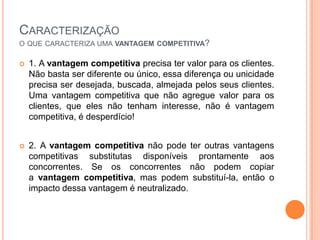 Caracterizaçãoo que caracteriza uma vantagem competitiva?1. A vantagem competitiva precisa ter valor para os clientes. Não basta ser diferente ou único, essa diferença ou unicidade precisa ser desejada, buscada, almejada pelos seus clientes. Uma vantagem competitiva que não agregue valor para os clientes, que eles não tenham interesse, não é vantagem competitiva, é desperdício!2. A vantagem competitiva não pode ter outras vantagens competitivas substitutas disponíveis prontamente aos concorrentes. Se os concorrentes não podem copiar a vantagem competitiva, mas podem substituí-la, então o impacto dessa vantagem é neutralizado.