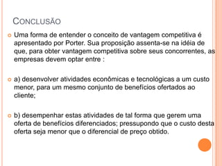 ConclusãoUma forma de entender o conceito de vantagem competitiva é apresentado por Porter. Sua proposição assenta-se na idéia de que, para obter vantagem competitiva sobre seus concorrentes, as empresas devem optar entre :a) desenvolver atividades econômicas e tecnológicas a um custo menor, para um mesmo conjunto de benefícios ofertados ao cliente;b) desempenhar estas atividades de tal forma que gerem uma oferta de benefícios diferenciados; pressupondo que o custo desta oferta seja menor que o diferencial de preço obtido.