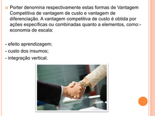 Porter denomina respectivamente estas formas de Vantagem Competitiva de vantagem de custo e vantagem de diferenciação. A vantagem competitiva de custo é obtida por ações específicas ou combinadas quanto a elementos, como:- economia de escala:- efeito aprendizagem;- custo dos insumos;- integração vertical.