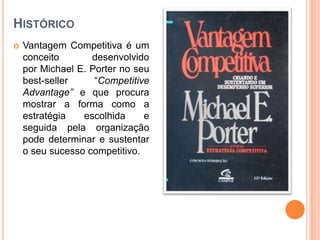 HistóricoVantagem Competitiva é um conceito desenvolvido por Michael E. Porter no seu best-seller “CompetitiveAdvantage” e que procura mostrar a forma como a estratégia escolhida e seguida pela organização pode determinar e sustentar o seu sucesso competitivo.
