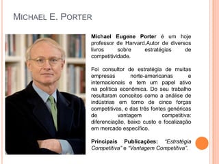 Michael E. PorterMichael Eugene Porter é um hoje professor de Harvard.Autor de diversos livros sobre estratégias de competitividade.Foi consultor de estratégia de muitas empresas norte-americanas e internacionais e tem um papel ativo na política econômica. Do seu trabalho resultaram conceitos como a análise de indústrias em torno de cinco forças competitivas, e das três fontes genéricas de vantagem competitiva: diferenciação, baixo custo e focalização em mercado específico.Principais Publicações: “Estratégia Competitiva” e “Vantagem Competitiva”.
