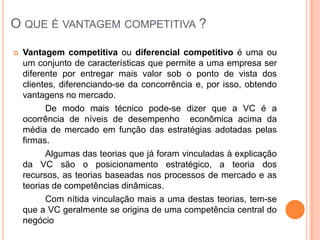 O que é vantagem competitiva ?Vantagem competitiva ou diferencial competitivo é uma ou um conjunto de características que permite a uma empresa ser diferente por entregar mais valor sob o ponto de vista dos clientes, diferenciando-se da concorrência e, por isso, obtendo vantagens no mercado.		De modo mais técnico pode-se dizer que a VC é a ocorrência de níveis de desempenho econômica acima da média de mercado em função das estratégias adotadas pelas firmas.		Algumas das teorias que já foram vinculadas à explicação da VC são o posicionamento estratégico, a teoria dos recursos, as teorias baseadas nos processos de mercado e as teorias de competências dinâmicas.		Com nítida vinculação mais a uma destas teorias, tem-se que a VC geralmente se origina de uma competência central do negócio