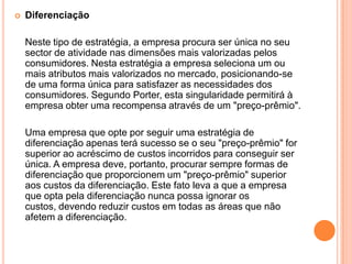 Diferenciação	Neste tipo de estratégia, a empresa procura ser única no seu sector de atividade nas dimensões mais valorizadas pelos consumidores. Nesta estratégia a empresa seleciona um ou mais atributos mais valorizados no mercado, posicionando-se de uma forma única para satisfazer as necessidades dos consumidores. Segundo Porter, esta singularidade permitirá à empresa obter uma recompensa através de um "preço-prêmio".	Uma empresa que opte por seguir uma estratégia de diferenciação apenas terá sucesso se o seu "preço-prêmio" for superior ao acréscimo de custos incorridos para conseguir ser única. A empresa deve, portanto, procurar sempre formas de diferenciação que proporcionem um "preço-prêmio" superior aos custos da diferenciação. Este fato leva a que a empresa que opta pela diferenciação nunca possa ignorar os custos, devendo reduzir custos em todas as áreas que não afetem a diferenciação.