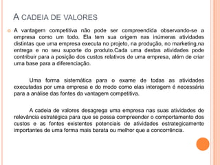 A cadeia de valoresA vantagem competitiva não pode ser compreendida observando-se a empresa como um todo. Ela tem sua origem nas inúmeras atividades distintas que uma empresa executa no projeto, na produção, no marketing,na entrega e no seu suporte do produto.Cada uma destas atividades pode contribuir para a posição dos custos relativos de uma empresa, além de criar uma base para a diferenciação. 		Uma forma sistemática para o exame de todas as atividades executadas por uma empresa e do modo como elas interagem é necessária para a análise das fontes da vantagem competitiva.		A cadeia de valores desagrega uma empresa nas suas atividades de relevância estratégica para que se possa compreender o comportamento dos custos e as fontes existentes potenciais de atividades estrategicamente importantes de uma forma mais barata ou melhor que a concorrência.