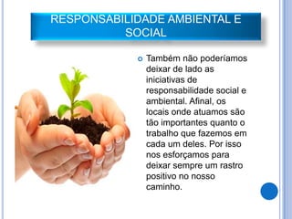 RESPONSABILIDADE AMBIENTAL E
          SOCIAL

               Também não poderíamos
                deixar de lado as
                iniciativas de
                responsabilidade social e
                ambiental. Afinal, os
                locais onde atuamos são
                tão importantes quanto o
                trabalho que fazemos em
                cada um deles. Por isso
                nos esforçamos para
                deixar sempre um rastro
                positivo no nosso
                caminho.
 