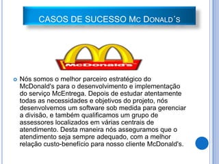 CASOS DE SUCESSO MC DONALD´S




   Nós somos o melhor parceiro estratégico do
    McDonald's para o desenvolvimento e implementação
    do serviço McEntrega. Depois de estudar atentamente
    todas as necessidades e objetivos do projeto, nós
    desenvolvemos um software sob medida para gerenciar
    a divisão, e também qualificamos um grupo de
    assessores localizados em várias centrais de
    atendimento. Desta maneira nós asseguramos que o
    atendimento seja sempre adequado, com a melhor
    relação custo-benefício para nosso cliente McDonald's.
 