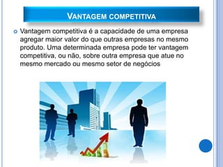 VANTAGEM COMPETITIVA
   Vantagem competitiva é a capacidade de uma empresa
    agregar maior valor do que outras empresas no mesmo
    produto. Uma determinada empresa pode ter vantagem
    competitiva, ou não, sobre outra empresa que atue no
    mesmo mercado ou mesmo setor de negócios
 