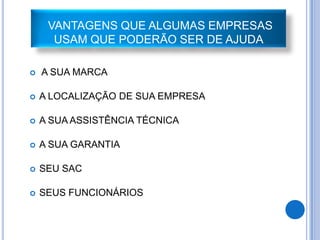 VANTAGENS QUE ALGUMAS EMPRESAS
      USAM QUE PODERÃO SER DE AJUDA

   A SUA MARCA

   A LOCALIZAÇÃO DE SUA EMPRESA

   A SUA ASSISTÊNCIA TÉCNICA

   A SUA GARANTIA

   SEU SAC

   SEUS FUNCIONÁRIOS
 