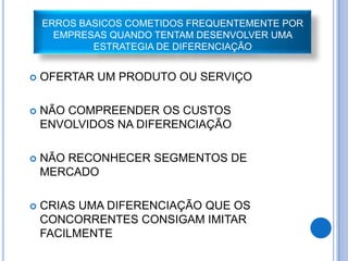 ERROS BASICOS COMETIDOS FREQUENTEMENTE POR
      EMPRESAS QUANDO TENTAM DESENVOLVER UMA
            ESTRATEGIA DE DIFERENCIAÇÃO


   OFERTAR UM PRODUTO OU SERVIÇO

   NÃO COMPREENDER OS CUSTOS
    ENVOLVIDOS NA DIFERENCIAÇÃO

   NÃO RECONHECER SEGMENTOS DE
    MERCADO

   CRIAS UMA DIFERENCIAÇÃO QUE OS
    CONCORRENTES CONSIGAM IMITAR
    FACILMENTE
 