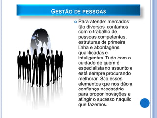 GESTÃO DE PESSOAS
          Para atender mercados
           tão diversos, contamos
           com o trabalho de
           pessoas competentes,
           estruturas de primeira
           linha e abordagens
           qualificadas e
           inteligentes. Tudo com o
           cuidado de quem é
           especialista no assunto e
           está sempre procurando
           melhorar. São esses
           elementos que nos dão a
           confiança necessária
           para propor inovações e
           atingir o sucesso naquilo
           que fazemos.
 