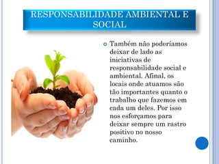 RESPONSABILIDADE AMBIENTAL E
           SOCIAL

               Também não poderíamos
                deixar de lado as
                iniciativas de
                responsabilidade social e
                ambiental. Afinal, os
                locais onde atuamos são
                tão importantes quanto o
                trabalho que fazemos em
                cada um deles. Por isso
                nos esforçamos para
                deixar sempre um rastro
                positivo no nosso
                caminho.
 