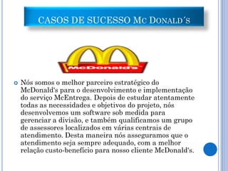 CASOS DE SUCESSO MC DONALD´S




   Nós somos o melhor parceiro estratégico do
    McDonald's para o desenvolvimento e implementação
    do serviço McEntrega. Depois de estudar atentamente
    todas as necessidades e objetivos do projeto, nós
    desenvolvemos um software sob medida para
    gerenciar a divisão, e também qualificamos um grupo
    de assessores localizados em várias centrais de
    atendimento. Desta maneira nós asseguramos que o
    atendimento seja sempre adequado, com a melhor
    relação custo-benefício para nosso cliente McDonald's.
 