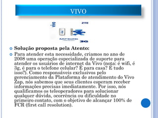 VIVO




   Solução proposta pela Atento:
   Para atender esta necessidade, criamos no ano de
    2008 uma operação especializada de suporte para
    atender os usuários de internet da Vivo (nota: é wifi, é
    3g, é para o telefone celular? É para casa? É tudo
    isso?). Como responsáveis exclusivos pelo
    gerenciamento da Plataforma de atendimento do Vivo
    Zap, nós sabemos que seus clientes esperam receber
    informações precisas imediatamente. Por isso, nós
    qualificamos os teleoperadores para solucionar
    qualquer dúvida, ocorrência ou dificuldade no
    primeiro contato, com o objetivo de alcançar 100% de
    FCR (first call resolution).
 