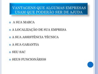 VANTAGENS QUE ALGUMAS EMPRESAS
     USAM QUE PODERÃO SER DE AJUDA

   A SUA MARCA

   A LOCALIZAÇÃO DE SUA EMPRESA

   A SUA ASSISTÊNCIA TÉCNICA

   A SUA GARANTIA

   SEU SAC

   SEUS FUNCIONÁRIOS
 