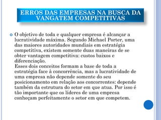 ERROS DAS EMPRESAS NA BUSCA DA
         VANGATEM COMPETITIVAS

   O objetivo de toda e qualquer empresa é alcançar a
    lucratividade máxima. Segundo Michael Porter, uma
    das maiores autoridades mundiais em estratégia
    competitiva, existem somente duas maneiras de se
    obter vantagem competitiva: custos baixos e
    diferenciação.
    Esses dois conceitos formam a base de toda a
    estratégia face à concorrência, mas a lucratividade de
    uma empresa não depende somente do seu
    posicionamento em relação aos concorrentes: depende
    também da estrutura do setor em que atua. Por isso é
    tão importante que os líderes de uma empresa
    conheçam perfeitamente o setor em que competem.
 