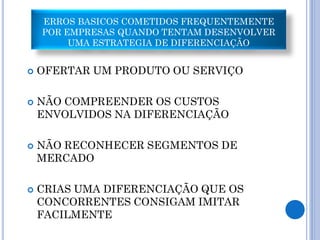 ERROS BASICOS COMETIDOS FREQUENTEMENTE
    POR EMPRESAS QUANDO TENTAM DESENVOLVER
         UMA ESTRATEGIA DE DIFERENCIAÇÃO


   OFERTAR UM PRODUTO OU SERVIÇO

   NÃO COMPREENDER OS CUSTOS
    ENVOLVIDOS NA DIFERENCIAÇÃO

   NÃO RECONHECER SEGMENTOS DE
    MERCADO

   CRIAS UMA DIFERENCIAÇÃO QUE OS
    CONCORRENTES CONSIGAM IMITAR
    FACILMENTE
 