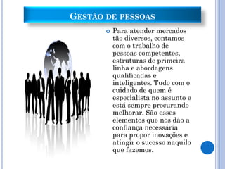 GESTÃO DE PESSOAS
          Para atender mercados
           tão diversos, contamos
           com o trabalho de
           pessoas competentes,
           estruturas de primeira
           linha e abordagens
           qualificadas e
           inteligentes. Tudo com o
           cuidado de quem é
           especialista no assunto e
           está sempre procurando
           melhorar. São esses
           elementos que nos dão a
           confiança necessária
           para propor inovações e
           atingir o sucesso naquilo
           que fazemos.
 