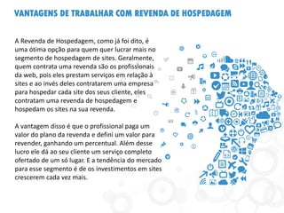 VANTAGENS DE TRABALHAR COM REVENDA DE HOSPEDAGEM
A Revenda de Hospedagem, como já foi dito, é
uma ótima opção para quem quer lucrar mais no
segmento de hospedagem de sites. Geralmente,
quem contrata uma revenda são os profissionais
da web, pois eles prestam serviços em relação à
sites e ao invés deles contratarem uma empresa
para hospedar cada site dos seus cliente, eles
contratam uma revenda de hospedagem e
hospedam os sites na sua revenda.
A vantagem disso é que o profissional paga um
valor do plano da revenda e defini um valor para
revender, ganhando um percentual. Além desse
lucro ele dá ao seu cliente um serviço completo
ofertado de um só lugar. E a tendência do mercado
para esse segmento é de os investimentos em sites
crescerem cada vez mais.
 