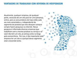 VANTAGENS DE TRABALHAR COM REVENDA DE HOSPEDAGEM
Atualmente, qualquer empresa, de qualquer
porte, necessita de um site para ter uma presença
online, pois os consumidores de hoje estão cada
vez mais conectados e, independente do
segmento do produto que eles desejam comprar
sempre fazem pesquisas na internet. Nessa
pesquisa é informado diversas empresas que
trabalham com o mesmo produto ou serviço e se
você não tem um site, já começa atrás na briga
pela concorrência. Por isso, é tão importante toda
empresa ter um site e o porquê desse segmento
estar crescendo tanto.
 