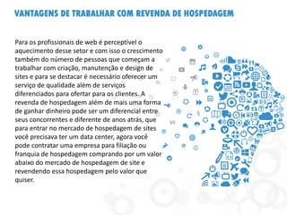 VANTAGENS DE TRABALHAR COM REVENDA DE HOSPEDAGEM
Para os profissionais de web é perceptível o
aquecimento desse setor e com isso o crescimento
também do número de pessoas que começam a
trabalhar com criação, manutenção e design de
sites e para se destacar é necessário oferecer um
serviço de qualidade além de serviços
diferenciados para ofertar para os clientes. A
revenda de hospedagem além de mais uma forma
de ganhar dinheiro pode ser um diferencial entre
seus concorrentes e diferente de anos atrás, que
para entrar no mercado de hospedagem de sites
você precisava ter um data center, agora você
pode contratar uma empresa para filiação ou
franquia de hospedagem comprando por um valor
abaixo do mercado de hospedagem de site e
revendendo essa hospedagem pelo valor que
quiser.
 