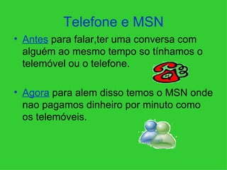 Telefone e MSN Antes  para falar,ter uma conversa com alguém ao mesmo tempo so tínhamos o telemóvel ou o telefone. Agora  para alem disso temos o MSN onde nao pagamos dinheiro por minuto como os telemóveis. 