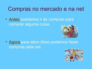 Compras no mercado e na net Antes  podíamos ir ás compras para comprar alguma coisa. Agora  para alem disso podemos fazer compras pela net. 