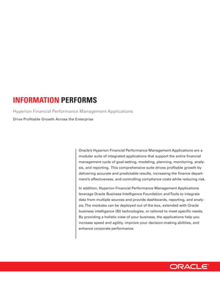 INFORMATION PERFORMS
Hyperion Financial Performance Management Applications
Drive Profitable Growth Across the Enterprise




                                    Oracle’s Hyperion Financial Performance Management Applications are a
                                    modular suite of integrated applications that support the entire financial
                                    management cycle of goal-setting, modeling, planning, monitoring, analy-
                                    sis, and reporting. This comprehensive suite drives profitable growth by
                                    delivering accurate and predictable results, increasing the finance depart-
                                    ment’s effectiveness, and controlling compliance costs while reducing risk.

                                    In addition, Hyperion Financial Performance Management Applications
                                    leverage Oracle Business Intelligence Foundation and Tools to integrate
                                    data from multiple sources and provide dashboards, reporting, and analy-
                                    sis. The modules can be deployed out of the box, extended with Oracle
                                    business intelligence (BI) technologies, or tailored to meet specific needs.
                                    By providing a holistic view of your business, the applications help you
                                    increase speed and agility, improve your decision-making abilities, and
                                    enhance corporate performance.
 