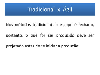 Tradicional x Ágil

Nos métodos tradicionais o escopo é fechado,

portanto, o que for ser produzido deve ser

projetado antes de se iniciar a produção.
 
