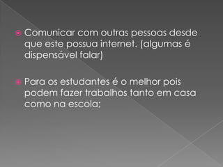 Comunicar com outras pessoas desde que este possua internet. (algumas é dispensável falar) Para os estudantes é o melhor pois podem fazer trabalhos tanto em casa como na escola;