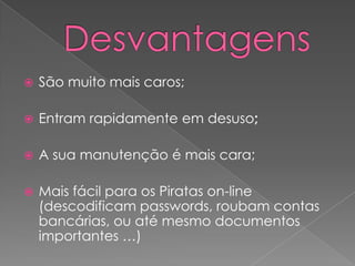 DesvantagensSão muito mais caros;Entram rapidamente em desuso;A sua manutenção é mais cara;Mais fácil para os Piratas on-line (descodificam passwords, roubam contas bancárias, ou até mesmo documentos importantes …)