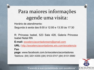 Para maiores informações
agende uma visita:
Horário de atendimento:
Segunda à sexta das 8:00 à 12:00 e 13:30 às 17:30
R: Princesa Isabel, 523 Sala 428, Galeria Princesa
Isabel Natal RN
E-mail: excelenciacontadoresrn@gmail.com
URL: http://excelenciacontadores.wix.com/excelencia
Fan
page: www.facebook.com.br/excelenciacontadores
Telefone: (84) 3201-6355 |(84) 9103-5747 |(84) 8101-9980

“Fazendo a sua contabilidade com excelência”

 