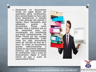 O

Atualmente os documentos
fiscais em papel devem ser
guardados pelos contribuintes,
para apresentação ao fisco pelo
prazo decadencial. A redução
de custo abrange não apenas o
espaço físico necessário para
adequada
guarda
de
documentos
fiscais
como
também toda a logística que se
faz
necessária
para
sua
recuperação. Um contribuinte
que emita, hipoteticamente, 100
Notas Fiscais por dia, contará
com aproximadamente 2.000
notas por mês, acumulando
cerca de 120.000 ao final de 5
anos. Ao emitir os documentos
apenas
eletronicamente
a
guarda do documento eletrônico
continua sob responsabilidade
do contribuinte, mas o custo do
arquivamento digital é muito
menor do que o custo do
arquivamento físico;

“Fazendo a sua contabilidade com excelência”

 