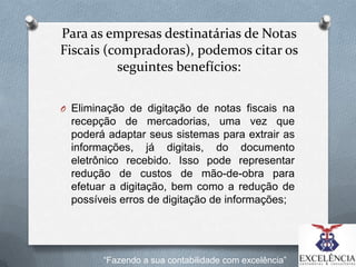 Para as empresas destinatárias de Notas
Fiscais (compradoras), podemos citar os
seguintes benefícios:
O Eliminação de digitação de notas fiscais na

recepção de mercadorias, uma vez que
poderá adaptar seus sistemas para extrair as
informações, já digitais, do documento
eletrônico recebido. Isso pode representar
redução de custos de mão-de-obra para
efetuar a digitação, bem como a redução de
possíveis erros de digitação de informações;

“Fazendo a sua contabilidade com excelência”

 