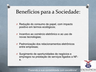 Benefícios para a Sociedade:
O Redução do consumo de papel, com impacto

positivo em termos ecológicos;
O Incentivo ao comércio eletrônico e ao uso de

novas tecnologias;
O Padronização dos relacionamentos eletrônicos

entre empresas;
O Surgimento de oportunidades de negócios e

empregos na prestação de serviços ligados a NFe.

“Fazendo a sua contabilidade com excelência”

 