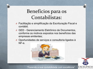 Benefícios para os
Contabilistas:
O Facilitação e simplificação da Escrituração Fiscal e

contábil;
O GED - Gerenciamento Eletrônico de Documentos,
conforme os motivos expostos nos benefícios das
empresas emitentes;
O Oportunidades de serviços e consultoria ligados à
NF-e.

“Fazendo a sua contabilidade com excelência”

 