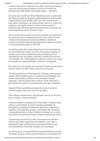 17/08/2018 Sistema Bioflocos: custos com criação de camarões podem cair até 30% – Sociedade Nacional de Agricultura
http://www.sna.agr.br/sistema-bioflocos-custos-com-criacao-de-camaroes-podem-cair-ate-30/ 2/6
no Brasil. Para tanto, é necessário ter amplo controle da produção,
o que vem sendo possível graças ao cultivo em Sistema de
Bio ocos (do inglês Bio oc Technology System – sigla BFT).
De acordo com o professor Wilson Wasielesky Junior, coordenador
do Projeto Camarão do Instituto de Oceanogra a da Universidade
Federal do Rio Grande (FURG), o BFT tem sido uma alternativa
para elevar a produção e, ao mesmo tempo, reduzir os custos com
captação e renovação de água, e ainda eliminar possíveis
problemas com e uentes geralmente descartados nas águas, que
tanto prejudicam a pesca extrativa no País.
Com o aumento do consumo nas últimas décadas, principalmente
por parte de países em desenvolvimento, como o Brasil, muitos
criadores têm optado pelo Sistema de Bio ocos através de
viveiros ou raceways (estufas). Dependendo do método escolhido,
o custo da produção pode cair até 30%.
“A cada dez quilos de camarão disponíveis no mercado brasileiro
ao consumidor nal, apenas um quilo vem da pesca extrativa. O
método em cativeiro é responsável pela produção de 90 mil
toneladas por ano do produto, enquanto a extrativa ca com 10
mil toneladas. Daí a necessidade de melhorar o sistema de criação
de camarões em espaços fechados”, justi ca o oceanógrafo.
De acordo com ele, estudos mais recentes da FURG mostram que é
possível reduzir de 20% a 30% o custo da carcinicultura.
“Se antes produzíamos 20 toneladas de camarões, hoje é possível
chegar a 400 toneladas, graças à mudança de alimentação, com
menor índice protéico, estrutura mais avançada e manejo
adequado. Tudo em tanques bem menores. Ainda realizamos a
fertilização com carbono e economizamos mais água”, especi ca.
Segundo Wilson, pelo Bio ocos pode-se ter até um quilo de
camarão usando menos que cem litros de água.
“Nos sistemas convencionais, são utilizados mais de 50 mil litros
para se atingir a mesma produção.”
Conforme relatório da pesquisa da universidade, “o sistema ainda
oferece a possibilidade de utilizar elevadas densidades de
estocagem na produção de diferentes espécies de organismos
aquáticos, principalmente porque a assimilação dos compostos
nitrogenados (amônia, nitrito e nitrato) é realizada com o auxílio
da biomassa microbiana formada no próprio ambiente de cultivo”.
O pesquisador esclarece que estes microorganismos também
servem como fonte suplementar de alimento, o que reduz o
emprego de ração, melhorando a conversão alimentar (custo
versus benefício) e reduzindo os gastos com a produção.
Ele reforça que, no Sistema Bio ocos, praticamente não se exige a
renovação de água e ainda são aproveitados os microorganismos
 