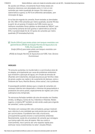 17/08/2018 Sistema Bioflocos: custos com criação de camarões podem cair até 30% – Sociedade Nacional de Agricultura
http://www.sna.agr.br/sistema-bioflocos-custos-com-criacao-de-camaroes-podem-cair-ate-30/ 4/6
De acordo com Wilson, inicialmente foram feitos testes em
berçários intensivos com densidades entre 1,5 mil e 6 mil
camarões por metro quadrado de tanque. Ele relata que a
sobrevivência superou os 90 % em diferentes densidades, sem
renovação de água.
Já na fase de engorda do camarão, foram testadas as densidades
de 150, 300 e 450 camarões por metro quadrado, durante 90 dias
(a partir de um grama). O relatório da FURG mostra que os
melhores resultados foram obtidos na densidade de 300/m², com
crescimento semanal de 0,82 gramas e sobrevivência acima de
85%. A produtividade foi de 3,9 quilos de camarões por metro
quadrado (39 toneladas/ha/ciclo).
 
Estufa (585m2) para testes piloto com tanques revestidos com
geomembrana (PEAD) da Estação Marinha de Aquacultura da
FURG, Rio Grande (RS)
Estufa (585m2) para testes piloto com tanques revestidos com
geomembrana
(PEAD) da Estação Marinha de Aquacultura da FURG. Foto: Dariano
Krummenauer
 
MERCADO
“O consumo aumentou no mundo todo e a carcinicultura teve de
se adaptar, principalmente por causa de problemas ambientais
que envolvem a poluição de águas, em virtude da emissão de
e uentes sem tratamento, elevação da procura por farinha e óleo
de peixes usados nas rações e do surgimento de doenças, como a
Síndrome de Taura, Mancha Branca, entre outras”, cita o professor.
O oceanógrafo também destaca que a criação de camarões em
raceways cobertos tem despertado o interesse de pesquisadores e
produtores de outros países, especialmente de regiões com clima
subtropical e/ou temperado.
“As estruturas fechadas também são alvo de estudos nos Estados
Unidos, na Bélgica, Coreia do Sul, Indonésia e Holanda. Nestes
lugares, o sistema BFT também já está sendo usado para engorda
de camarões”, conta o professor.
“Os testes com raceways têm sido animadores, porque mostram
que a técnica é uma realidade que está pronta para ser aplicada
por carcinicultores. O problema tem sido a burocracia,
principalmente quando envolve o licenciamento ambiental.
Recentemente, soube de um produtor de camarão que conseguiu
sua licença após três anos de espera. Não sou contra o
licenciamento, mas é preciso dar uma resposta rápida para
estimular novos investimentos no setor”, ressalta Wilson.
 