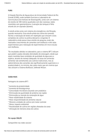 17/08/2018 Sistema Bioflocos: custos com criação de camarões podem cair até 30% – Sociedade Nacional de Agricultura
http://www.sna.agr.br/sistema-bioflocos-custos-com-criacao-de-camaroes-podem-cair-ate-30/ 5/6
 
FURG
A Estação Marinha de Aquacultura da Universidade Federal do Rio
Grande (FURG), onde também funciona o Laboratório de
Carcinicultura do Instituto de Oceanogra a, conta com um sistema
de estufas de 580 metros quadrados com dez raceways, todos
revestidos com geomembrana. A aeração dos tanques é feita
através de um soprador (blower).
A estufa ainda conta com sistema de emergência e de ltração,
quando necessário. Essa estufa-piloto de cultivo do camarão
facilita a realização de testes em repetições que simulem ciclos
completos do cultivo na prática (berçário e engorda). O
Laboratório ainda possui duas estufas de pesquisa, onde são
realizados crescimentos de camarões com bio ocos e três salas
experimentais para realização de experimentos em micro-escala
com bio ocos.
“Os resultados obtidos no laboratório, para o sistema BFT, indicam
que podem usadas elevadas densidades de estocagem, desde que
sejam mantidas boas condições de qualidade da água para a
espécie, através do manejo adequado. As taxas de conversão
alimentar são semelhantes aos cultivos tradicionais, mas as
sobrevivências dos camarões são signi cativamente superiores e a
produtividade é, no mínimo, dez vezes maior que em viveiros que
não utilizam o Sistema Bio ocos”, defende Wilson.
 
SAIBA MAIS
Vantagens do sistema BFT:
* Aumento da produtividade
* Aumento da biossegurança
* Comunidade microbiana atuando com probiótico
* Diminuição da quantidade de proteína nas rações
* Diminuição ou isenção da renovação de água
* Maior estabilidade do sistema
* Maior disponibilidade de alimento natural
* Menores unidades de cultivo com maior controle
* Menor impacto ambiental
* Possibilidade de cultivo em regiões afastadas da costa
* Utilização de menores áreas de cultivo
 
Por equipe SNA/RJ
Compartilhe nas redes sociais!
 