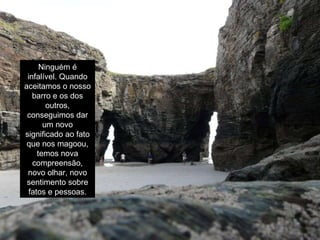 Ninguém é infalível. Quando aceitamos o nosso barro e os dos outros, conseguimos dar um novo significado ao fato que nos magoou, temos nova compreensão, novo olhar, novo sentimento sobre fatos e pessoas. 