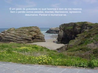 É um gesto de gratuidade no qual fazemos o dom de nós mesmos. Sem o perdão somos pesados, doentes, depressivos, agressivos, desumanos. Perdoar é reumanizar-se. 