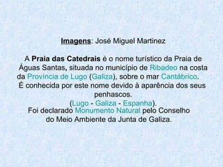 Imagens : José Miguel Martinez A  Praia das Catedrais  é o nome turístico da Praia de Águas Santas ,  situada no município de  Ribadeo  na costa da  Província de Lugo  ( Galiza ), sobre o mar  Cantábrico .  É conhecida por este nome devido à aparência dos seus  penhascos. ( Lugo  -  Galiza  -  Espanha ). Foi declarado  Monumento Natural  pelo Conselho do Meio Ambiente da Junta de Galiza. 