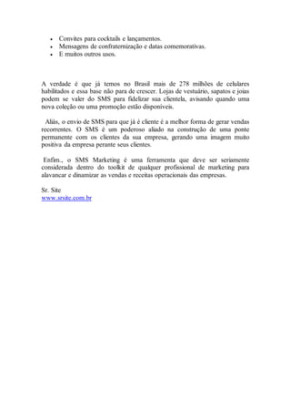  Convites para cocktails e lançamentos.
 Mensagens de confraternização e datas comemorativas.
 E muitos outros usos.
A verdade é que já temos no Brasil mais de 278 milhões de celulares
habilitados e essa base não para de crescer. Lojas de vestuário, sapatos e joias
podem se valer do SMS para fidelizar sua clientela, avisando quando uma
nova coleção ou uma promoção estão disponíveis.
Aliás, o envio de SMS para que já é cliente é a melhor forma de gerar vendas
recorrentes. O SMS é um poderoso aliado na construção de uma ponte
permanente com os clientes da sua empresa, gerando uma imagem muito
positiva da empresa perante seus clientes.
Enfim., o SMS Marketing é uma ferramenta que deve ser seriamente
considerada dentro do toolkit de qualquer profissional de marketing para
alavancar e dinamizar as vendas e receitas operacionais das empresas.
Sr. Site
www.srsite.com.br
 