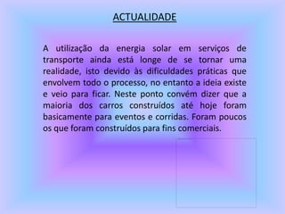 ACTUALIDADEA utilização da energia solar em serviços de transporte ainda está longe de se tornar uma realidade, isto devido às dificuldades práticas que envolvem todo o processo, no entanto a ideia existe e veio para ficar. Neste ponto convém dizer que a maioria dos carros construídos até hoje foram basicamente para eventos e corridas. Foram poucos os que foram construídos para fins comerciais. 