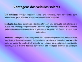 Vantagens dos veículos solaresZero Emissões: o veículo eléctrico é zero  em  emissões, inclui zero ruídos, zero emissões de gases efeito de estufa e zero emissões de poluentes.     Condução silenciosa: os veículos eléctricos oferecem uma condução mais silenciosa e suave. Isso é conseguido pela ausência de várias peças móveis no motor mas também pela ausência do sistema de escape que é uma das principais fontes de ruído num automóvel.Custos de utilização: o custo energia eléctrica despendida por veículos eléctricos com um sistema de armazenamento de energia em baterias corresponde a um terço do valor do custo do combustível utilizado por veículos com motores de combustão interna, para a mesma distância percorrida e em condições idênticas de utilização