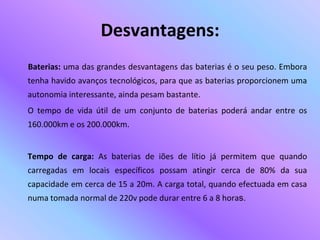 Desvantagens:Baterias: uma das grandes desvantagens das baterias é o seu peso. Embora tenha havido avanços tecnológicos, para que as baterias proporcionem uma autonomia interessante, ainda pesam bastante.       O tempo de vida útil de um conjunto de baterias poderá andar entre os 160.000km e os 200.000km.Tempo de carga: As baterias de iões de lítio já permitem que quando carregadas em locais específicos possam atingir cerca de 80% da sua capacidade em cerca de 15 a 20m. A carga total, quando efectuada em casa numa tomada normal de 220v pode durar entre 6 a 8 horas.