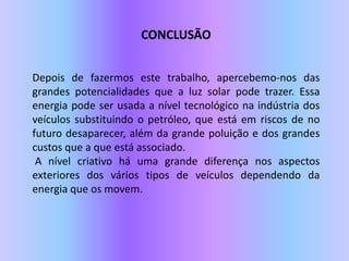 CONCLUSÃODepois de fazermos este trabalho, apercebemo-nos das grandes potencialidades que a luz solar pode trazer. Essa energia pode ser usada a nível tecnológico na indústria dos veículos substituindo o petróleo, que está em riscos de no futuro desaparecer, além da grande poluição e dos grandes custos que a que está associado. A nível criativo há uma grande diferença nos aspectos exteriores dos vários tipos de veículos dependendo da energia que os movem. 
