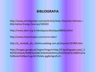 BIBLIOGRAFIAhttp://www.articlegarden.com/pt/Article/Solar-Powered-Vehicles---Alternative-Energy-Sources/102433  http://www.abve.org.br/destaques/destaque08056.shtml  http://www.maisenergias.com/carro-solar/    http://a_verdade_da_mentira.weblog.com.pt/arquivo/107895.htmhttp://images.google.pt/imgres?imgurl=http://3.bp.blogspot.com/_2N5PJD1SDwA/S048YEeGbBI/AAAAAAAAHms/XsLfXtuhjFQ/s400/Carro%2Bsolar%2Bportugu%C3%AAs.jpg&imgrefurl=